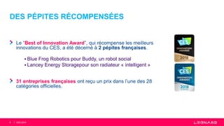 DES PÉPITES RÉCOMPENSÉES
Le “Best of Innovation Award”, qui récompense les meilleurs
innovations du CES, a été décerné à 2 pépites françaises.
 Blue Frog Robotics pour Buddy, un robot social
 Lancey Energy Storagepour son radiateur « intelligent »
31 entreprises françaises ont reçu un prix dans l’une des 28
catégories officielles.
8 CES 2018
 