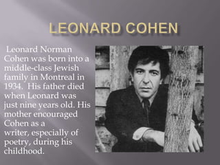 LEONARD COHEN  Leonard Norman Cohen was born into a middle-class Jewish family in Montreal in 1934.  His father died when Leonard was just nine years old. His mother encouraged Cohen as a writer, especially of poetry, during his childhood. 