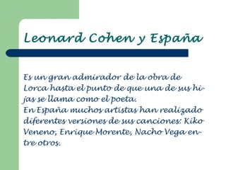 Leonard Cohen y España Es un gran admirador de la obra de  Lorca hasta el punto de que una de sus hi- jas se llama como el poeta. En España muchos artistas han realizado diferentes versiones de sus canciones: Kiko Veneno, Enrique Morente, Nacho Vega en- tre otros. 
