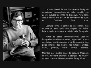 Leonard Freed foi um importante fotógrafo
americano, descendente de jude, nascido em
23 de outubro de 1929 no Brooklyn, New York,
veio a falecer no dia 29 de novembro de 2006
em Garrison, New York.
Leonard tinha o sonho de ser pintor, mas
mudou de ideia após uma viagem aos Países
Baixos onde aprendeu a paixão pela fotografia.
Autor de obras conhecidíssimas, Leonard
fotografou em diversos países, registrando a vida
dos judeus em Amsterdam e na Alemanha, a luta
pelos direitos dos negros nos Estados unidos,
Israel, guerras, entre outros eventos.
Membro por muitos anos da agência Magnum
Photos, Leonard chamou a atenção de muitos
museus por suas belas exposições fotográficas.
 