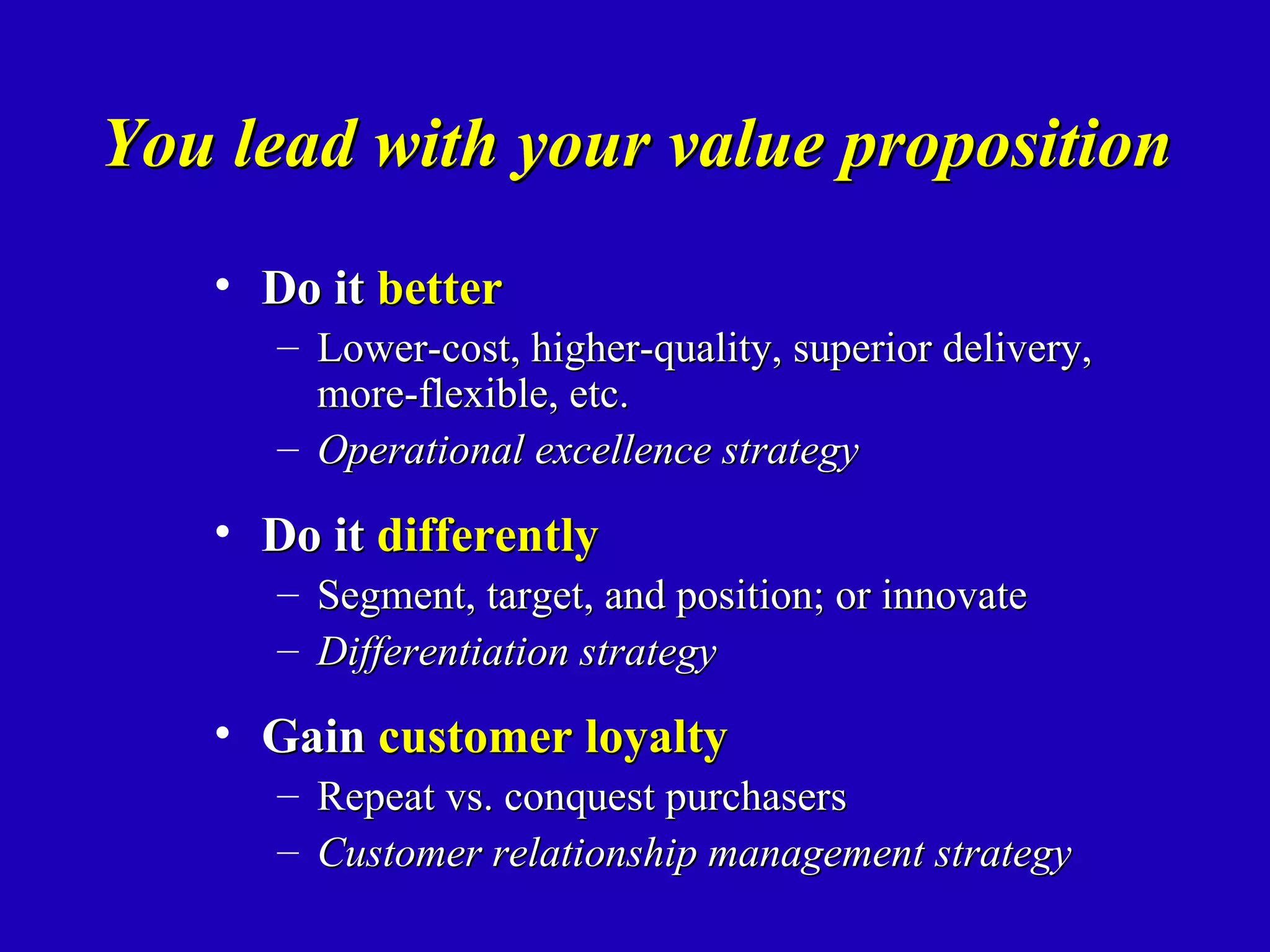 You lead with your value proposition
   • Do it better
      – Lower-cost, higher-quality, superior delivery,
        more-flexible, etc.
      – Operational excellence strategy

   • Do it differently
      – Segment, target, and position; or innovate
      – Differentiation strategy

   • Gain customer loyalty
      –   Repeat vs. conquest purchasers
      –   Customer relationship management strategy
 