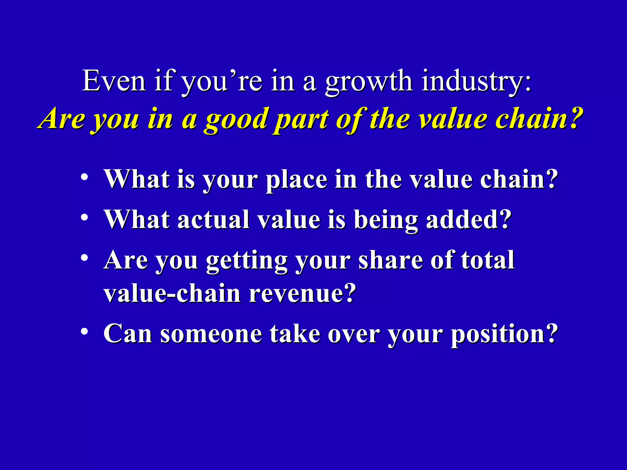 Even if you’re in a growth industry:
Are you in a good part of the value chain?
   • What is your place in the value chain?
   • What actual value is being added?
   • Are you getting your share of total
     value-chain revenue?
   • Can someone take over your position?
 
