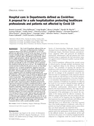 1Archivio Italiano di Urologia e Andrologia 2020; 92, 2
ORIGINAL PAPER
Hospital care in Departments deﬁned as Covid-free:
A proposal for a safe hospitalization protecting healthcare
professionals and patients not affected by Covid 19
Rosario Leonardi 1, Piera Bellinzoni 2, Luigi Broglia 2, Renzo Colombo 3, Davide De Marchi 2,
Lorenzo Falcone 1, Guido Giusti 2, Vincenzo Grasso 1, Guglielmo Mantica 4, Giovanni Passaretti 2,
Silvia Proietti 2, Antonio Russo 2, Giuseppe Saitta 2, Salvatore Smelzo 2, Nazareno Suardi 4,
Franco Gaboardi 2, UrOP Executive Committee *
1 Musumeci GECAS Clinic, Gravina di Catania, Catania, Italy;
2 Department of Urology, San Raffaele Turro Hospital, Milan, Italy;
3 Department of Urology, San Raffaele Hospital, Milan, Italy;
4 Department of Urology, IRCCS Policlinico San Martino Hospital, University of Genova, Genova, Italy;
The Covid-19 pandemic inﬂuenced the nor-
mal course of clinical practice leading to
signiﬁcant delays in the delivery of healthcare services for
patients non affected by Covid 19. In the near future, it will be
crucial to identify facilities capable of providing health care in
compliance with the safety of healthcare professionals, admin-
istrative staff and patients. All the staff involved in the project
of a Covid-free hospital should be subjected to a diagnostic
swab for Covid-19 before the beginning of healthcare activity
and then periodically in order to avoid the risk of contamina-
tion of patients during the process of care. The modiﬁcations of
various activities involved in the process of care are described:
outpatient care, reception of inpatients, inpatient ward and
operating room. For outpatient care, modality of appointment
procedure, characteristics of waiting room and personal pro-
tective equipment (PPE) for healthcare professionals and
administrative staff are presented. Reception of inpatients shall
be conditional on a negative swab for Covid 19 obtained with
a drive-in procedure. The management of the operating room
represents the most crucial step of the patient's care process.
The surgical team should be restricted and monitored with
periodic swabs; surgical procedures should be performed by
experienced surgeons according to standard procedures; surgi-
cal training experimental treatments and research protocols
should be suspended. Adequate personal protective equipment
and measures to reduce aerosolization in the operating room
(closed circuits, continuous cycle insufﬂators, fume extraction)
should be adopted. Prevention of possible transmission of the
virus during procedures in open, laparoscopic and endoscopic
surgery is to use a multi-tactic approach, which includes cor-
rect ﬁltration and ventilation of the operating room, the use of
appropriate PPE (FFP3 plus surgical mask and protective visor
for all the staff working in the operating room) and smoke
evacuation devices with a suction and ﬁlter system.
KEY WORDS: Covid 19; Pandemy; Surgery; Endoscopy; Filtration.
Submitted 20 April 2020; Accepted 21 April 2020
Summary
No conﬂict of interest declared.
DOI: 10.4081/aiua.2020.2.
INTRODUCTION
This document was based on the review of information
materials from AGENAS (Agenzia Nazionale per i Servizi
Sanitari), SIU (Italian Society of Urology), SAGES (American
Society of Gastroenterology Endoscopic Surgery), EAES
(European Society of Endoscopic Surgery) and Italian Society
of Endoscopic Surgery. Prevention measures, personal pro-
tective equipment (PPE) and protocols for healthcare
professional, administrative staff and patients have been
included trying to implement the best prevention meas-
ures against Covid 19 infection in public or private health-
care facilities.
The Covid-19 pandemic inﬂuenced the normal course
of clinical practice through multiple mechanisms lead-
ing to signiﬁcant delays in the delivery of healthcare
services. The possibility of meeting the demand for
healthcare in the near future will depend on the duration
of the epidemic, its economic and social consequences,
and also on changes of the population caused by the
infection itself. In consideration of the awareness that for
many months we will still have to live with the presence
of the virus among the population, it becomes mandato-
ry an immediate rationalization of resources in order to
ensure continuity of healthcare for patients not affected
by Covid 19. It is crucial to identify facilities capable of
providing health care in compliance with the safety
of healthcare professionals, administrative staff and
patients who need medical treatment. The triage of med-
ical and surgical procedures must take into account the
heterogeneity of the pathologies to be treated, the vari-
ability of the timing useful for effective treatment, the
different surgical approaches and non-surgical alterna-
tives. It should not be forgotten that the epidemic has
heterogeneous loco-regional outbreaks with differentiat-
ed measures from local government authorities.
Although there is no ofﬁcial data, it has been reported
that a new health migration is underway, with a ﬂow of
patients moving from high endemic areas to areas where
they can obtain adequate care (AGENAS-SIU).
This document aims to provide indications in the triage of
patients and in the optimization of the resources available
in this difﬁcult moment. As a precondition, all the staff
involved in the project of a Covid-free hospital should be
subjected to a diagnostic swab for Covid-19 before the
 
