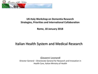 UK-Italy Workshop on Dementia Research
Strategies, Priorities and International Collaboration
Rome, 18 January 2018
Giovanni Leonardi
Director General – Directorate General for Research and Innovation in
Health Care, Italian Ministry of Health
Italian Health System and Medical Research
 