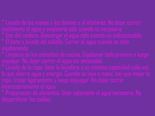 * Lavado de las manos y los dientes y al afeitarse. No dejar correr inútilmente el agua y emplearla sólo cuando es necesaria. * Uso del inodoro. Descargar el agua sólo cuando es indispensable. * El baño y lavado del cabello. Cerrar el agua cuando se está enjabonando. * Limpieza de los utensilios de cocina. Enjabonar todo primero y luego enjuagar. No dejar correr el agua sin necesidad. * Lavado de la ropa. Usar la lavadora a su máxima capacidad cada vez, lo que ahorra agua y energía. Cuando se lava a mano, hay que mojar la ropa, frotar ligeramente y luego enjuagar. No dejar correr innecesariamente el agua. * Preparación de alimentos. Usar solamente el agua necesaria. No desperdiciar los caldos. 