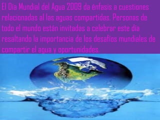 El Día Mundial del Agua 2009 da énfasis a cuestiones relacionadas al las aguas compartidas. Personas de todo el mundo están invitadas a celebrar este día resaltando la importancia de los desafíos mundiales de compartir el agua y oportunidades . 