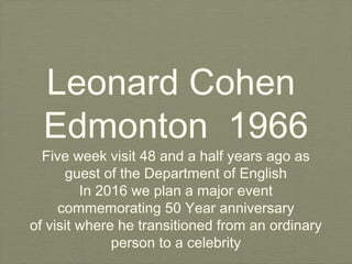 Leonard Cohen
Edmonton 1966
Five week visit 48 and a half years ago as
guest of the Department of English
In 2016 we plan a major event
commemorating 50 Year anniversary
of visit where he transitioned from an ordinary
person to a celebrity
 