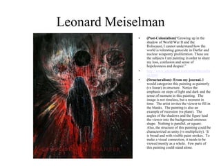 Leonard Meiselman (Post-Colonialism)“Growing up in the shadow of World War II and the Holocaust, I cannot understand how the world is tolerating genocide in Darfur and nuclear weaponry proliferation. These are the subjects I am painting in order to share my loss, confusion and sense of hopelessness and despair.” http://www.artcriesout.com/artist/lmeiselman.html (Structuralism)- From my journal. Iwould categorize this painting as painterly (vs linear) in structure.  Notice the emphasis on steps of light and dark and the sense of moment in this painting.  The image is not timeless, but a moment in time.  The artist invites the viewer to fill in the blanks.  The painting is also an example of recession (vs plane).  The angles of the shadows and the figure lead the viewer into the background ominous shape.  Nothing is parallel, or square.  Also, the structure of this painting could be characterized as unity (vs multiplicity).  It is broad and with visible paint strokes.  To make a visual connection, it needs to be viewed mostly as a whole.  Few parts of this painting could stand alone. 