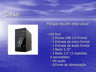 CaixaPorque escolhi esta caixa?- Led Azul- 2 Portas USB 2.0 Frontal- 1 Entrada de micro frontal- 1 Entrada de áudio frontal- 2 Baías 5.25"- 3 Baías 3,5" (2 expostas, 6 escondidas)- HD audio- S/Fonte de Alimentação 