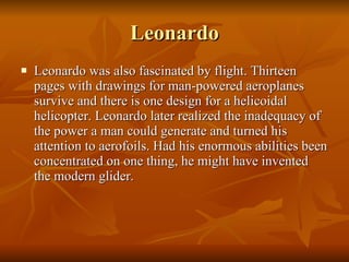 Leonardo Leonardo was also fascinated by flight. Thirteen pages with drawings for man-powered aeroplanes survive and there is one design for a helicoidal helicopter. Leonardo later realized the inadequacy of the power a man could generate and turned his attention to aerofoils. Had his enormous abilities been concentrated on one thing, he might have invented the modern glider.  