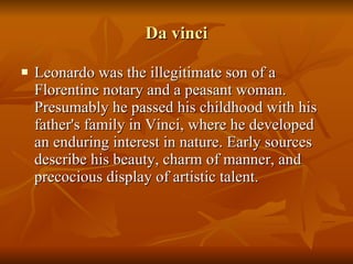 Da vinci Leonardo was the illegitimate son of a Florentine notary and a peasant woman. Presumably he passed his childhood with his father's family in Vinci, where he developed an enduring interest in nature. Early sources describe his beauty, charm of manner, and precocious display of artistic talent.  