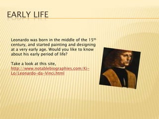 Early lifeLeonardo was born in the middle of the 15th century, and started painting and designing at a very early age. Would you like to know about his early period of life?Take a look at this site, http://www.notablebiographies.com/Ki-Lo/Leonardo-da-Vinci.html
