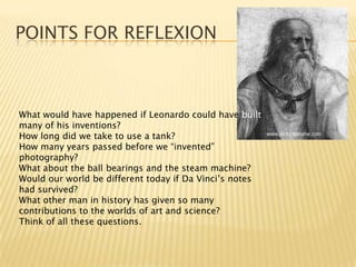 Points for reflexionWhat would have happened if Leonardo could have built many of his inventions?How long did we take to use a tank?How many years passed before we “invented” photography?What about the ball bearings and the steam machine?Would our world be different today if Da Vinci’s notes had survived?What other man in history has given so many contributions to the worlds of art and science?Think of all these questions.