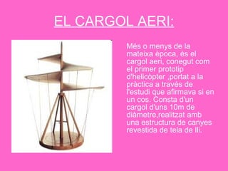 EL CARGOL AERI: Més o menys de la mateixa època, és el cargol aeri, conegut com el primer prototip d'helicòpter ,portat a la pràctica a través de l'estudi que afirmava si en un cos. Consta d'un cargol d'uns 10m de diàmetre,realitzat amb una estructura de canyes revestida de tela de lli. 