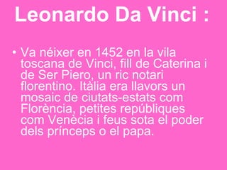 Leonardo Da Vinci : Va néixer en 1452 en la vila toscana de Vinci, fill de Caterina i de Ser Piero, un ric notari florentino. Itàlia era llavors un mosaic de ciutats-estats com Florència, petites repúbliques com Venècia i feus sota el poder dels prínceps o el papa.  