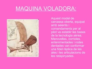MAQUINA VOLADORA: Aquest model de carcassa oberta, equipat amb seients i comandaments per al pilot va establir les bases de la tecnologia aèrea. Manovelles, corrioles, entenimentades i rodes dentades van conformar una fidel rèplica de les ales i les articulacions de les ratapinyades.  