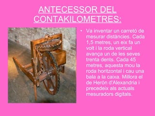 ANTECESSOR DEL CONTAKILOMETRES: Va inventar un carretó de mesurar distàncies. Cada 1,5 metres, un eix fa un volt i la roda vertical avança un de les seves trenta dents. Cada 45 metres, aquesta mou la roda horitzontal i cau una bala a la caixa. Millora el de Herón d'Alexandria i precedeix als actuals mesuradors digitals.  