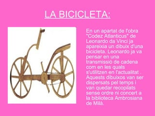 LA BICICLETA: En un apartat de l'obra "Codez Atlanticus" de Leonardo da Vinci ja apareixia un dibuix d'una bicicleta. Leonardo ja va pensar en una transmissió de cadena com en les quals s'utilitzen en l'actualitat . Aquests dibuixos van ser dispersats pel temps i van quedar recopilats sense ordre ni concert a la biblioteca Ambrosiana de Milà. 