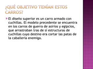 El diseño superior es un carro armado con cuchillas. El modelo precedente se encuentra en los carros de guerra de asirios y egipcios, que arrastraban tras de sí estructuras de cuchillas cuyo destino era cortar las patas de la caballería enemiga.  