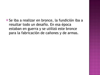 Se iba a realizar en bronce, la fundición iba a resultar todo un desafío. En esa época estaban en guerra y se utilizó este bronce para la fabricación de cañones y de armas. 