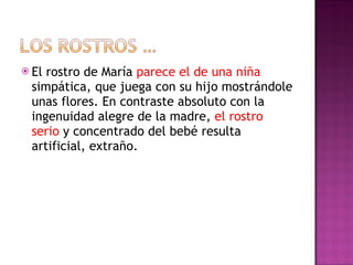 El rostro de María  parece el de una niña  simpática, que juega con su hijo mostrándole unas flores. En contraste absoluto con la ingenuidad alegre de la madre,  el rostro serio  y concentrado del bebé resulta artificial, extraño. 