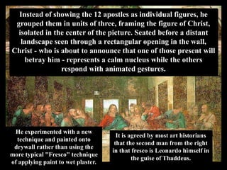 Instead of showing the 12 apostles as individual figures, he
 grouped them in units of three, framing the figure of Christ,
  isolated in the center of the picture. Seated before a distant
   landscape seen through a rectangular opening in the wall,
Christ - who is about to announce that one of those present will
    betray him - represents a calm nucleus while the others
                respond with animated gestures.




 He experimented with a new
                                      It is agreed by most art historians
  technique and painted onto
                                     that the second man from the right
 drywall rather than using the
                                    in that fresco is Leonardo himself in
more typical "Fresco" technique
                                             the guise of Thaddeus.
of applying paint to wet plaster.
 