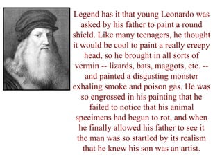 Legend has it that young Leonardo was
   asked by his father to paint a round
shield. Like many teenagers, he thought
it would be cool to paint a really creepy
     head, so he brought in all sorts of
 vermin -- lizards, bats, maggots, etc. --
     and painted a disgusting monster
exhaling smoke and poison gas. He was
    so engrossed in his painting that he
      failed to notice that his animal
 specimens had begun to rot, and when
   he finally allowed his father to see it
  the man was so startled by its realism
    that he knew his son was an artist.
 