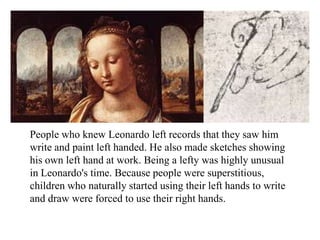 People who knew Leonardo left records that they saw him
write and paint left handed. He also made sketches showing
his own left hand at work. Being a lefty was highly unusual
in Leonardo's time. Because people were superstitious,
children who naturally started using their left hands to write
and draw were forced to use their right hands.
 