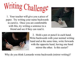 1. Your teacher will give you a piece of
 paper. Try writing your name backwards
   in cursive. Once you are comfortable
    with this, try writing a sentence to a
      friend and see if they can read it.

                         2. Hold a pen or pencil in each hand.
                       Write backwards with your normal writing
                       hand and at the same time, write forwards
                        with the opposite hand, having one hand
                            mirror the other. Is this easier?

Why do you think Leonardo wrote backwards (mirror writing)?
 