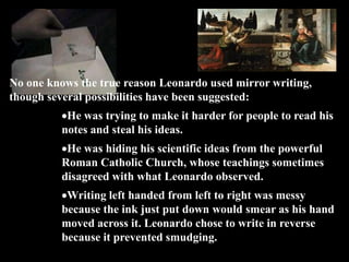 No one knows the true reason Leonardo used mirror writing,
though several possibilities have been suggested:
           He was trying to make it harder for people to read his
          notes and steal his ideas.
           He was hiding his scientific ideas from the powerful
          Roman Catholic Church, whose teachings sometimes
          disagreed with what Leonardo observed.
           Writing left handed from left to right was messy
          because the ink just put down would smear as his hand
          moved across it. Leonardo chose to write in reverse
          because it prevented smudging.
 