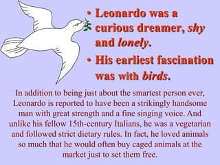 • Leonardo was a
                         curious dreamer, shy
                         and lonely.
                       • His earliest fascination
                         was with birds.
  In addition to being just about the smartest person ever,
 Leonardo is reported to have been a strikingly handsome
   man with great strength and a fine singing voice. And
unlike his fellow 15th-century Italians, he was a vegetarian
 and followed strict dietary rules. In fact, he loved animals
   so much that he would often buy caged animals at the
                 market just to set them free.
 