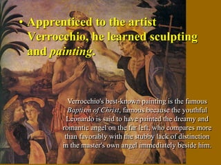 • Apprenticed to the artist
  Verrocchio, he learned sculpting
  and painting.


          Verrocchio's best-known painting is the famous
          Baptism of Christ, famous because the youthful
          Leonardo is said to have painted the dreamy and
        romantic angel on the far left, who compares more
         than favorably with the stubby lack of distinction
        in the master's own angel immediately beside him.
 