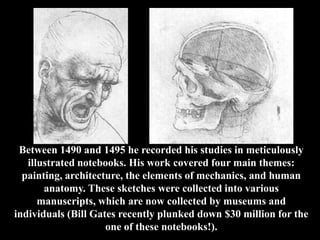 Between 1490 and 1495 he recorded his studies in meticulously
   illustrated notebooks. His work covered four main themes:
  painting, architecture, the elements of mechanics, and human
       anatomy. These sketches were collected into various
      manuscripts, which are now collected by museums and
individuals (Bill Gates recently plunked down $30 million for the
                     one of these notebooks!).
 