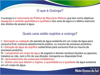 O que é Outorga?

A outorga é o instrumento da Política de Recursos Hídricos que tem como objetivos
assegurar o controle quantitativo e qualitativo dos usos da água e o efetivo exercício
dos direitos de acesso à água.


                   Quais usos estão sujeitos a outorga?

I - Derivação ou captação de parcela da água existente em um corpo de água para
consumo final, inclusive abastecimento público, ou insumo de processo produtivo;
II - Extração de água de aqüífero subterrâneo para consumo final ou insumo de
processo produtivo;
III - Lançamento em corpo de água de esgotos e demais resíduos líquidos ou gasosos,
tratados ou não, com o fim de sua diluição, transporte ou disposição final;
IV - Aproveitamento dos potenciais hidrelétricos;
V - Outros usos que alterem o regime, a quantidade ou a qualidade da água existente
em um corpo de água.
 