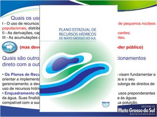 Quais os usos que independem da outorga?
I - O uso de recursos hídricos para a satisfação das necessidades de pequenos núcleos
populacionais, distribuídos no meio rural;
II - As derivações, captações e lançamentos considerados insignificantes;
III - As acumulações de volumes de água consideradas insignificantes.

         (mas devem ser devidamente informados ao poder público)

Quais são outros instrumentos que têm mais relacionamentos
direto com a outorga?
• Os Planos de Recursos Hídricos, que são planos diretores que visam fundamentar e
orientar a implementação da Política Nacional de Recursos Hídricos e o seu
gerenciamento; e devem conter no conteúdo, as prioridades para outorga de direitos de
uso de recursos hídricos.
• Enquadramento dos corpos de água em classes, segundo os usos preponderantes
da água. Suas finalidades principais são as de assegurar qualidade às águas
compatível com a sua destinação e reduzir custos de combate à sua poluição.
 