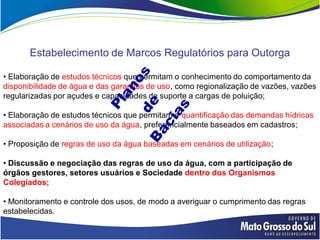 Estabelecimento de Marcos Regulatórios para Outorga

• Elaboração de estudos técnicos que permitam o conhecimento do comportamento da
disponibilidade de água e das garantias de uso, como regionalização de vazões, vazões
regularizadas por açudes e capacidades de suporte a cargas de poluição;

• Elaboração de estudos técnicos que permitam a quantificação das demandas hídricas
associadas a cenários de uso da água, preferencialmente baseados em cadastros;

• Proposição de regras de uso da água baseadas em cenários de utilização;

• Discussão e negociação das regras de uso da água, com a participação de
órgãos gestores, setores usuários e Sociedade dentro dos Organismos
Colegiados;

• Monitoramento e controle dos usos, de modo a averiguar o cumprimento das regras
estabelecidas.
 