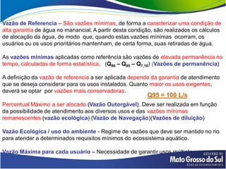 Vazão de Referencia – São vazões mínimas, de forma a caracterizar uma condição de
alta garantia de água no manancial. A partir desta condição, são realizados os cálculos
de alocação da água, de modo que, quando estas vazões mínimas ocorram, os
usuários ou os usos prioritários mantenham, de certa forma, suas retiradas de água.

As vazões mínimas aplicadas como referência são vazões de elevada permanência no
tempo, calculadas de forma estatística. (Q90 – Q95 – Q7,10) (Vazões de permanência)

A definição da vazão de referencia a ser aplicada depende da garantia de atendimento
que se deseja considerar para os usos instalados. Quanto maior os usos exigentes,
deverá se optar por vazões mais conservadoras.
                                                         Q95 = 100 L/s
Percentual Máximo a ser alocado (Vazão Outorgável). Deve ser realizada em função
da possibilidade de atendimento aos diversos usos e das vazões mínimas
remanescentes (vazão ecológica) (Vazão de Navegação)(Vazões de diluição)

Vazão Ecológica / uso do ambiente - Regime de vazões que deve ser mantido no rio
para atender a determinados requisitos mínimos do ecossistema aquático.

Vazão Máxima para cada usuário – Necessidade de garantir usos múltiplos.
 