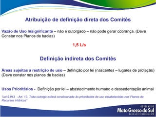 Atribuição de definição direta dos Comitês

Vazão de Uso Insignificante – não é outorgado – não pode gerar cobrança. (Deve
Constar nos Planos de bacias)

                                                   1,5 L/s


                            Definição indireta dos Comitês

Áreas sujeitas à restrição de uso – definição por lei (nascentes – lugares de proteção)
(Deve constar nos planos de bacias)


Usos Prioritários - Definição por lei – abastecimento humano e dessedentação animal
“Lei 9.943 - Art. 13. Toda outorga estará condicionada às prioridades de uso estabelecidas nos Planos de
Recursos Hídricos”
 