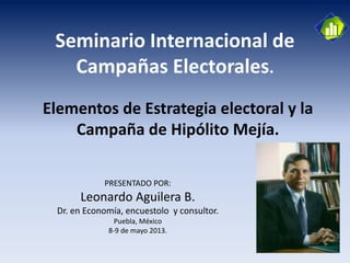 PRESENTADO POR:
Leonardo Aguilera B.
Dr. en Economía, encuestolo y consultor.
Puebla, México
8-9 de mayo 2013.
Seminario Internacional de
Campañas Electorales.
Elementos de Estrategia electoral y la
Campaña de Hipólito Mejía.
 