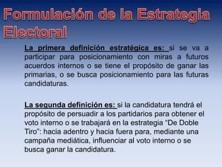 La primera definición estratégica es: si se va a
participar para posicionamiento con miras a futuros
acuerdos internos o se tiene el propósito de ganar las
primarias, o se busca posicionamiento para las futuras
candidaturas.
La segunda definición es: si la candidatura tendrá el
propósito de persuadir a los partidarios para obtener el
voto interno o se trabajará en la estrategia “De Doble
Tiro”: hacia adentro y hacia fuera para, mediante una
campaña mediática, influenciar al voto interno o se
busca ganar la candidatura.
 