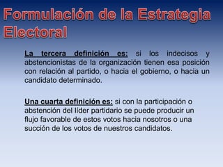 La tercera definición es: si los indecisos y
abstencionistas de la organización tienen esa posición
con relación al partido, o hacia el gobierno, o hacia un
candidato determinado.
Una cuarta definición es: si con la participación o
abstención del líder partidario se puede producir un
flujo favorable de estos votos hacia nosotros o una
succión de los votos de nuestros candidatos.
 