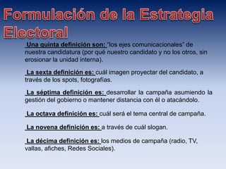 Una quinta definición son: “los ejes comunicacionales” de
nuestra candidatura (por qué nuestro candidato y no los otros, sin
erosionar la unidad interna).
La sexta definición es: cuál imagen proyectar del candidato, a
través de los spots, fotografías.
La séptima definición es: desarrollar la campaña asumiendo la
gestión del gobierno o mantener distancia con él o atacándolo.
La octava definición es: cuál será el tema central de campaña.
La novena definición es: a través de cuál slogan.
La décima definición es: los medios de campaña (radio, TV,
vallas, afiches, Redes Sociales).
 