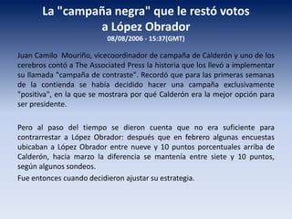 La "campaña negra" que le restó votos
a López Obrador
08/08/2006 - 15:37(GMT)
Juan Camilo Mouriño, vicecoordinador de campaña de Calderón y uno de los
cerebros contó a The Associated Press la historia que los llevó a implementar
su llamada "campaña de contraste". Recordó que para las primeras semanas
de la contienda se había decidido hacer una campaña exclusivamente
"positiva", en la que se mostrara por qué Calderón era la mejor opción para
ser presidente.
Pero al paso del tiempo se dieron cuenta que no era suficiente para
contrarrestar a López Obrador: después que en febrero algunas encuestas
ubicaban a López Obrador entre nueve y 10 puntos porcentuales arriba de
Calderón, hacia marzo la diferencia se mantenía entre siete y 10 puntos,
según algunos sondeos.
Fue entonces cuando decidieron ajustar su estrategia.
 
