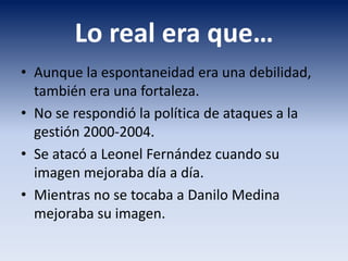 Lo real era que…
• Aunque la espontaneidad era una debilidad,
también era una fortaleza.
• No se respondió la política de ataques a la
gestión 2000-2004.
• Se atacó a Leonel Fernández cuando su
imagen mejoraba día a día.
• Mientras no se tocaba a Danilo Medina
mejoraba su imagen.
 