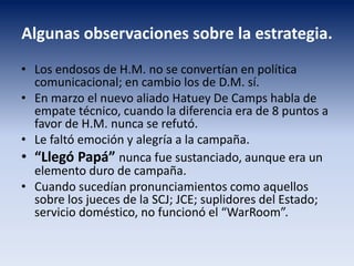 Algunas observaciones sobre la estrategia.
• Los endosos de H.M. no se convertían en política
comunicacional; en cambio los de D.M. sí.
• En marzo el nuevo aliado Hatuey De Camps habla de
empate técnico, cuando la diferencia era de 8 puntos a
favor de H.M. nunca se refutó.
• Le faltó emoción y alegría a la campaña.
• “Llegó Papá” nunca fue sustanciado, aunque era un
elemento duro de campaña.
• Cuando sucedían pronunciamientos como aquellos
sobre los jueces de la SCJ; JCE; suplidores del Estado;
servicio doméstico, no funcionó el “WarRoom”.
 
