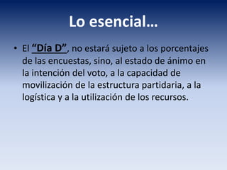 Lo esencial…
• El “Día D”, no estará sujeto a los porcentajes
de las encuestas, sino, al estado de ánimo en
la intención del voto, a la capacidad de
movilización de la estructura partidaria, a la
logística y a la utilización de los recursos.
 