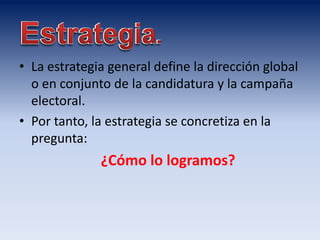 • La estrategia general define la dirección global
o en conjunto de la candidatura y la campaña
electoral.
• Por tanto, la estrategia se concretiza en la
pregunta:
¿Cómo lo logramos?
 