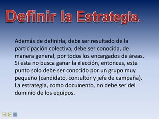 Además de definirla, debe ser resultado de la
participación colectiva, debe ser conocida, de
manera general, por todos los encargados de áreas.
Si esta no busca ganar la elección, entonces, este
punto solo debe ser conocido por un grupo muy
pequeño (candidato, consultor y jefe de campaña).
La estrategia, como documento, no debe ser del
dominio de los equipos.
 