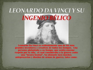 Leonardo Da Vinci es evidentemente uno de los más
grandes inventores y creativos de todos los tiempos. Una
persona adelantada a su tiempo, que sentía enorme
respeto por la vida, el cual consideraba a la guerra como
una “locura bestial”. No obstante tuvo muchos
anteproyectos y diseños de armas de guerra, tales como:
 