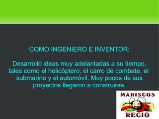    
COMO INGENIERO E INVENTOR:
Desarrolló ideas muy adelantadas a su tiempo,
tales como el helicóptero, el carro de combate, el
submarino y el automóvil. Muy pocos de sus
proyectos llegaron a construirse.
 